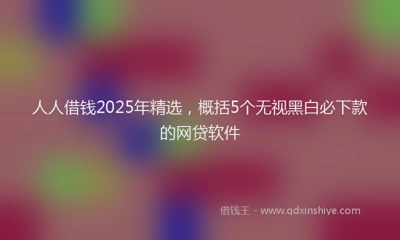 人人借钱2025年精选，概括5个无视黑白必下款的网贷软件