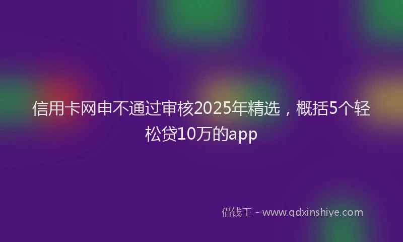 信用卡网申不通过审核2025年精选，概括5个轻松贷10万的app