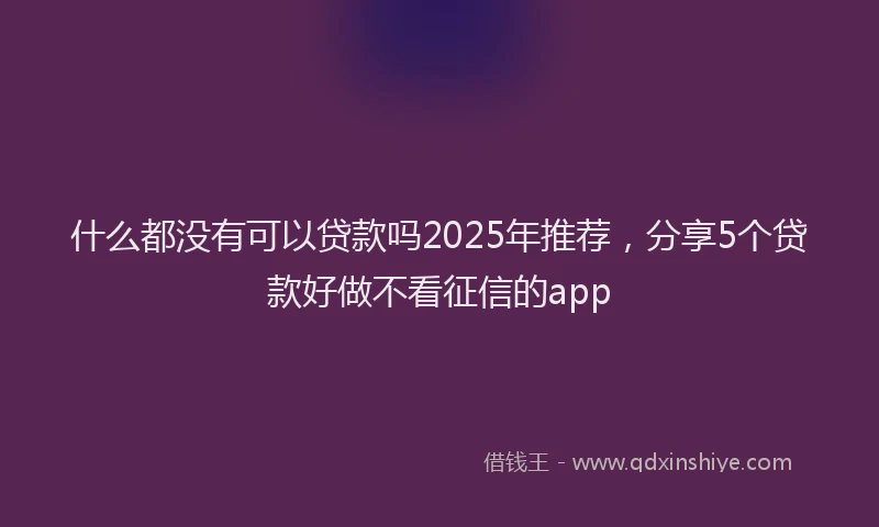 什么都没有可以贷款吗2025年推荐，分享5个贷款好做不看征信的app