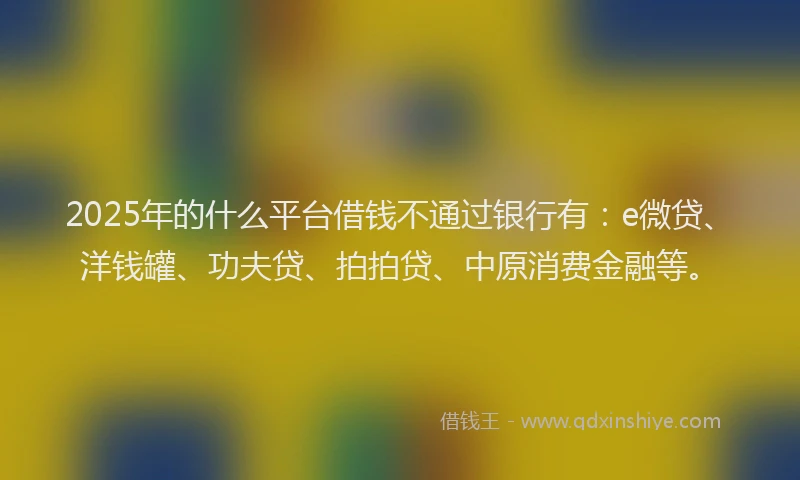 2025年的什么平台借钱不通过银行有：e微贷、洋钱罐、功夫贷、拍拍贷、中原消费金融等。