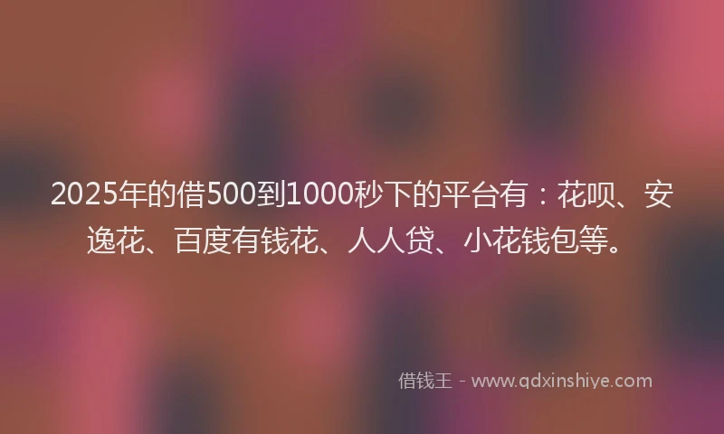 2025年的借500到1000秒下的平台有：花呗、安逸花、百度有钱花、人人贷、小花钱包等。