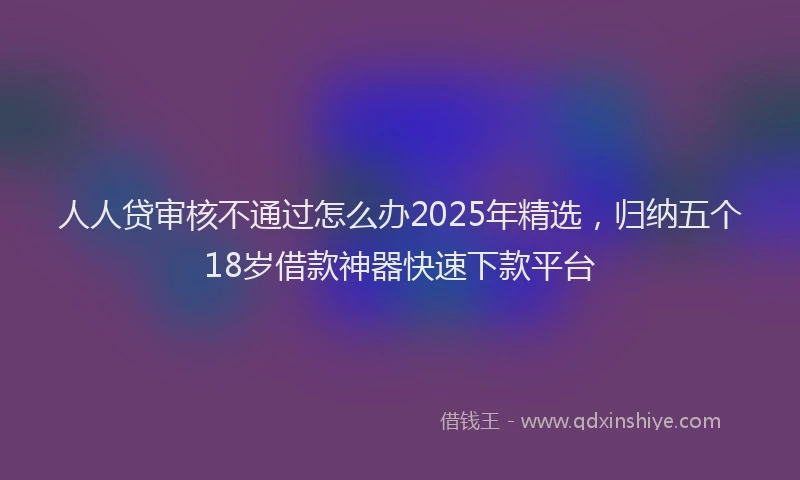 人人贷审核不通过怎么办2025年精选，归纳五个18岁借款神器快速下款平台