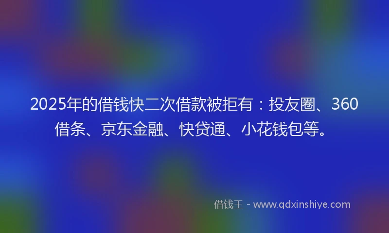 2025年的借钱快二次借款被拒有：投友圈、360借条、京东金融、快贷通、小花钱包等。
