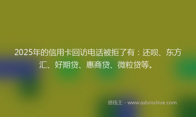 2025年的信用卡回访电话被拒了有：还呗、东方汇、好期贷、惠商贷、微粒贷等。