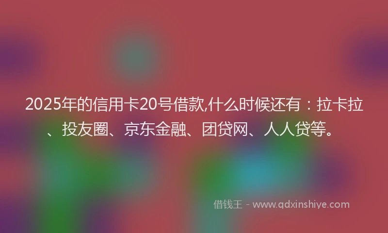 2025年的信用卡20号借款,什么时候还有：拉卡拉、投友圈、京东金融、团贷网、人人贷等。