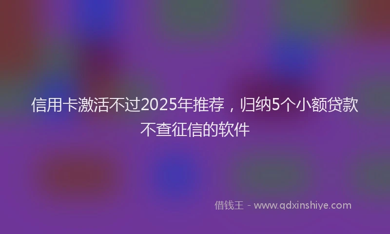 信用卡激活不过2025年推荐，归纳5个小额贷款不查征信的软件