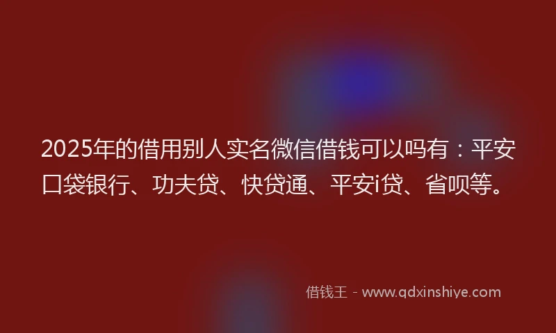 2025年的借用别人实名微信借钱可以吗有：平安口袋银行、功夫贷、快贷通、平安i贷、省呗等。