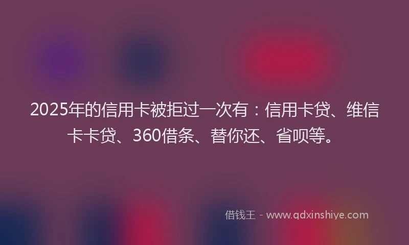 2025年的信用卡被拒过一次有：信用卡贷、维信卡卡贷、360借条、替你还、省呗等。