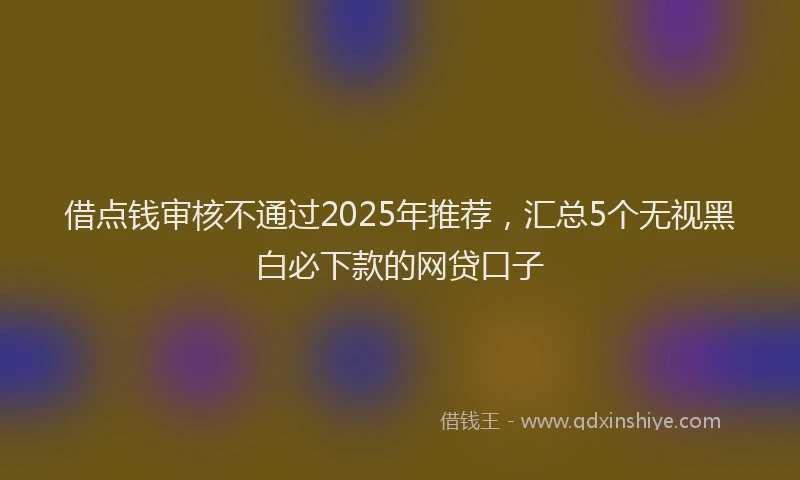 借点钱审核不通过2025年推荐，汇总5个无视黑白必下款的网贷口子