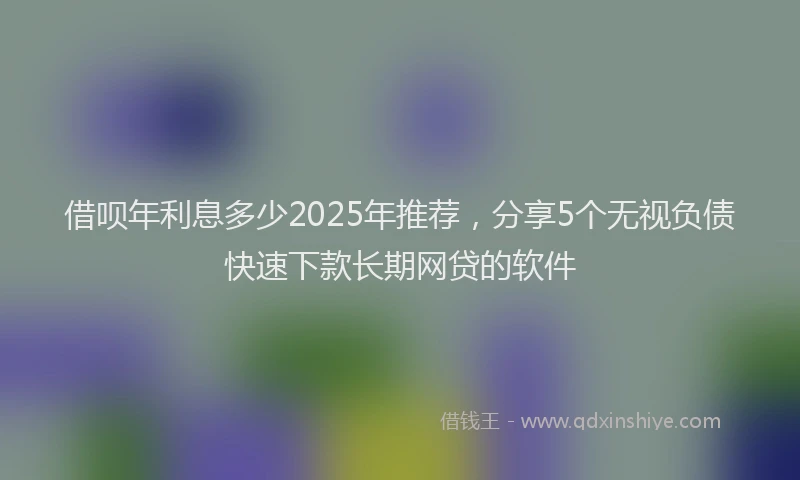 借呗年利息多少2025年推荐，分享5个无视负债快速下款长期网贷的软件