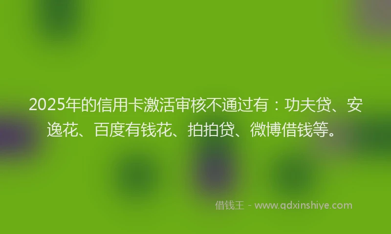 2025年的信用卡激活审核不通过有：功夫贷、安逸花、百度有钱花、拍拍贷、微博借钱等。