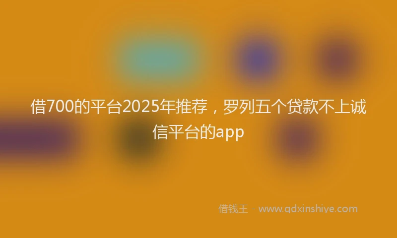 借700的平台2025年推荐，罗列五个贷款不上诚信平台的app