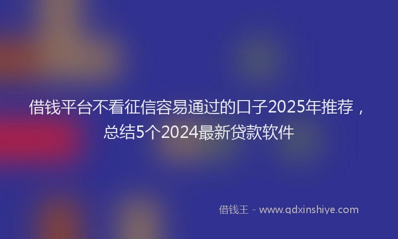 借钱平台不看征信容易通过的口子2025年推荐，总结5个2024最新贷款软件