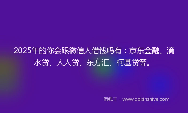 2025年的你会跟微信人借钱吗有：京东金融、滴水贷、人人贷、东方汇、柯基贷等。