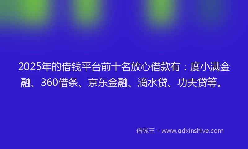 2025年的借钱平台前十名放心借款有：度小满金融、360借条、京东金融、滴水贷、功夫贷等。