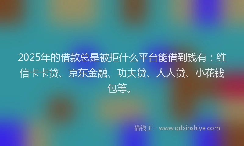 2025年的借款总是被拒什么平台能借到钱有：维信卡卡贷、京东金融、功夫贷、人人贷、小花钱包等。