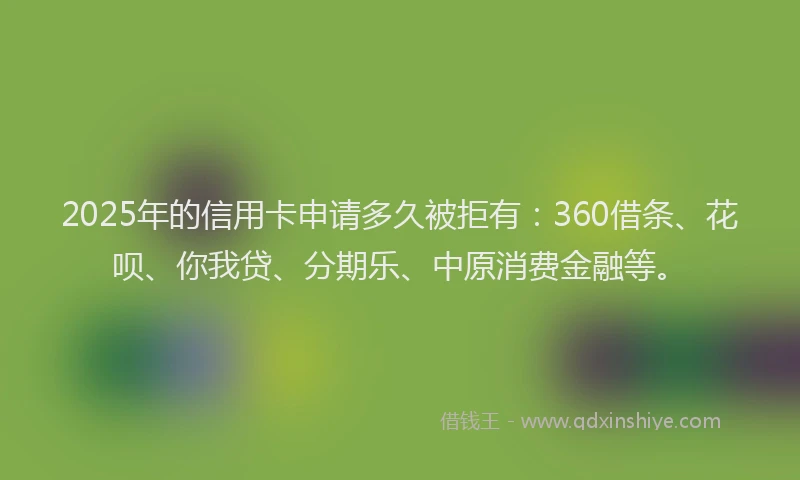 2025年的信用卡申请多久被拒有：360借条、花呗、你我贷、分期乐、中原消费金融等。