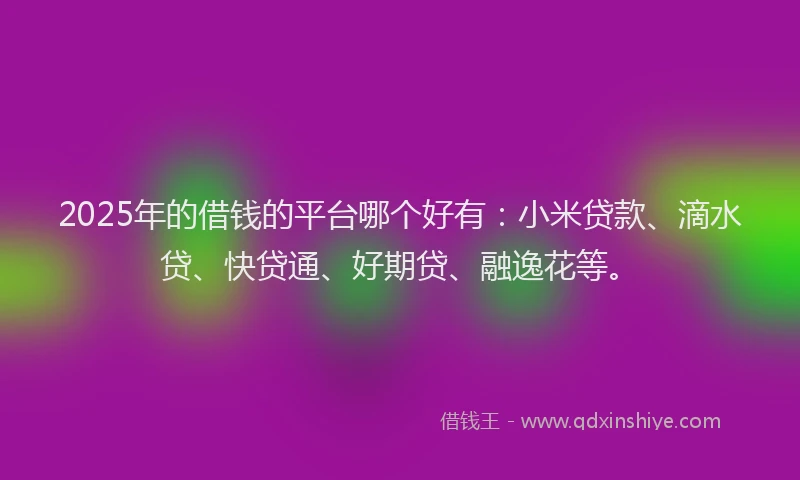 2025年的借钱的平台哪个好有：小米贷款、滴水贷、快贷通、好期贷、融逸花等。