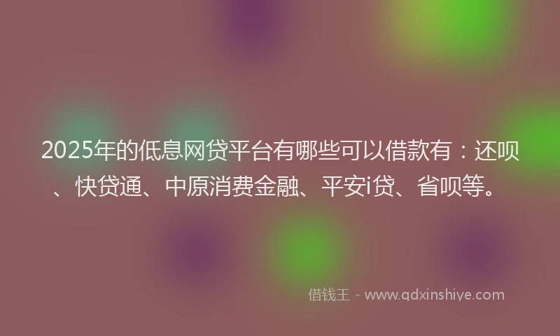 2025年的低息网贷平台有哪些可以借款有：还呗、快贷通、中原消费金融、平安i贷、省呗等。