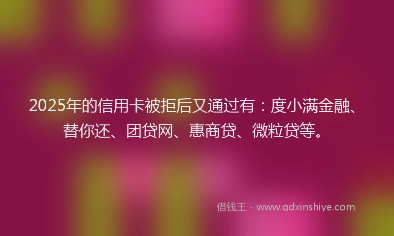 2025年的信用卡被拒后又通过有：度小满金融、替你还、团贷网、惠商贷、微粒贷等。