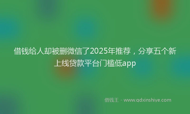 借钱给人却被删微信了2025年推荐，分享五个新上线贷款平台门槛低app