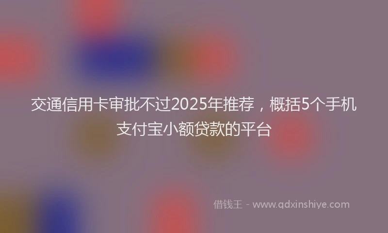 交通信用卡审批不过2025年推荐，概括5个手机支付宝小额贷款的平台