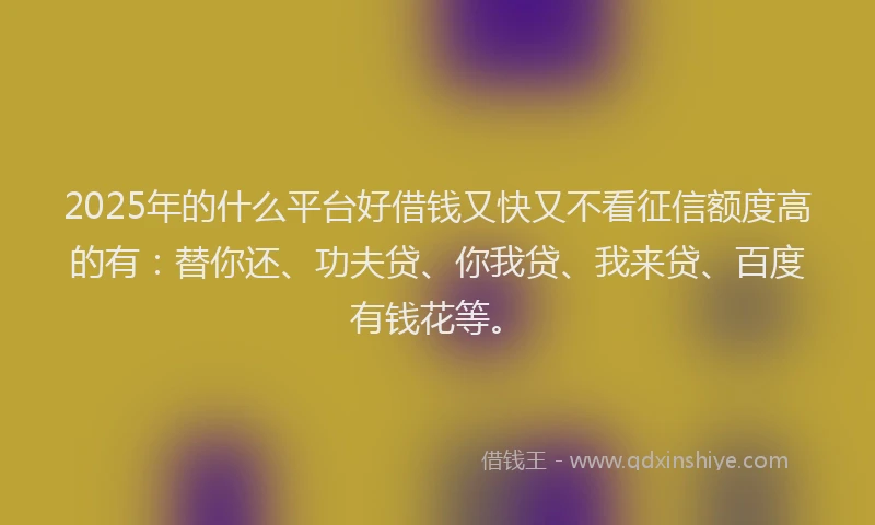 2025年的什么平台好借钱又快又不看征信额度高的有：替你还、功夫贷、你我贷、我来贷、百度有钱花等。