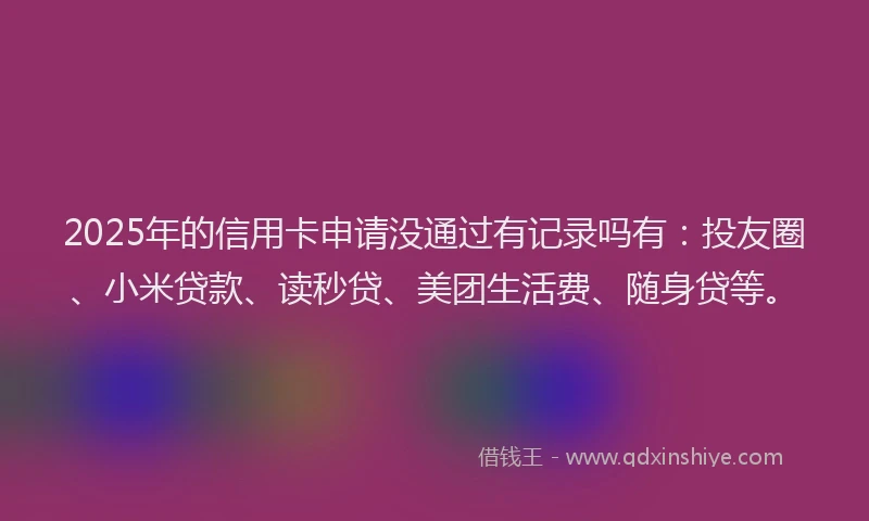 2025年的信用卡申请没通过有记录吗有：投友圈、小米贷款、读秒贷、美团生活费、随身贷等。