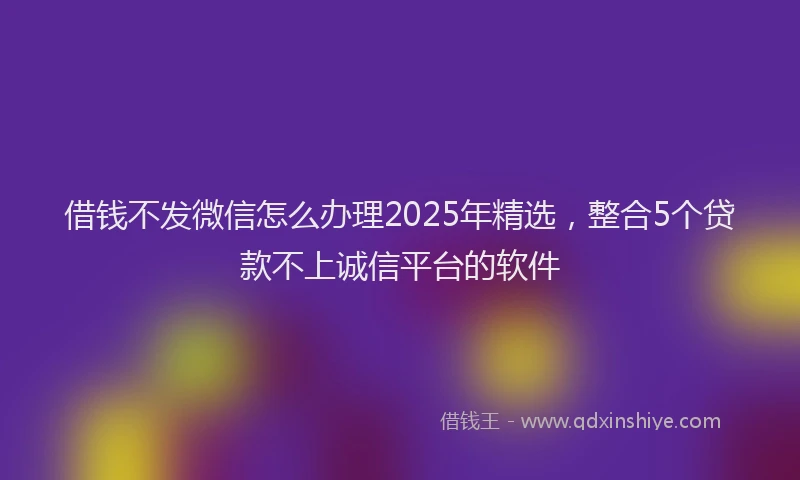 借钱不发微信怎么办理2025年精选，整合5个贷款不上诚信平台的软件