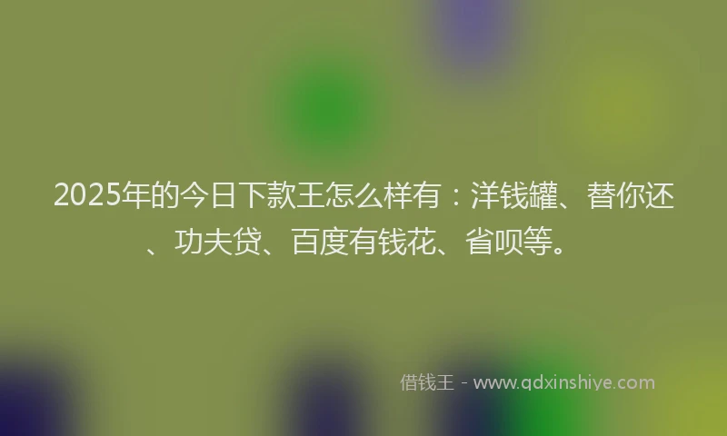 2025年的今日下款王怎么样有：洋钱罐、替你还、功夫贷、百度有钱花、省呗等。