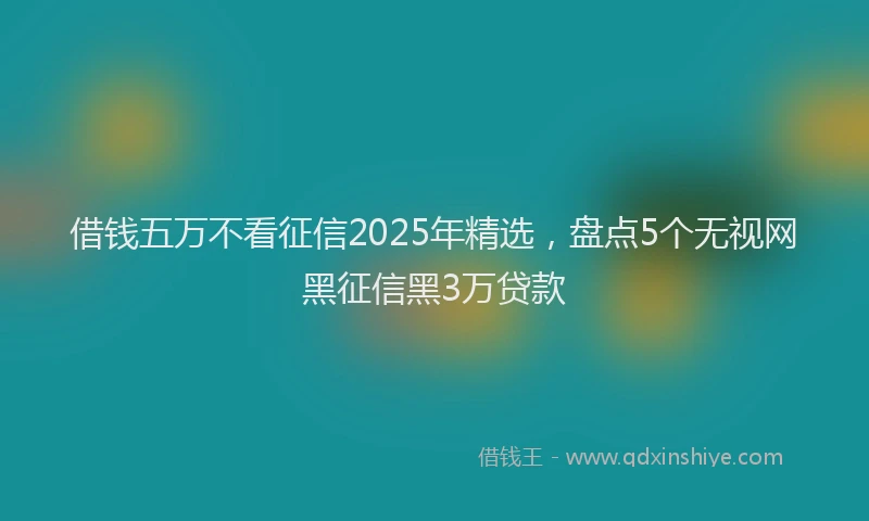 借钱五万不看征信2025年精选，盘点5个无视网黑征信黑3万贷款