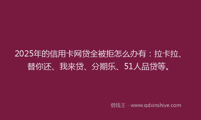 2025年的信用卡网贷全被拒怎么办有：拉卡拉、替你还、我来贷、分期乐、51人品贷等。