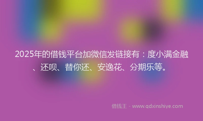 2025年的借钱平台加微信发链接有：度小满金融、还呗、替你还、安逸花、分期乐等。