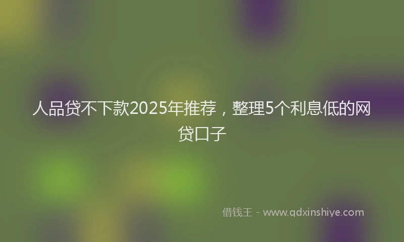 人品贷不下款2025年推荐，整理5个利息低的网贷口子