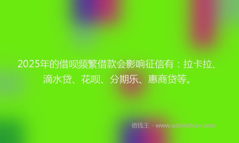 2025年的借呗频繁借款会影响征信有：拉卡拉、滴水贷、花呗、分期乐、惠商贷等。