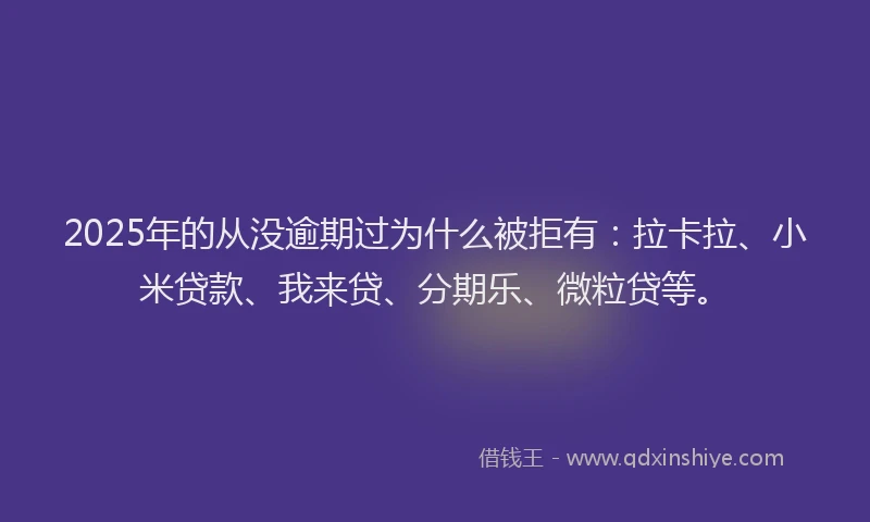 2025年的从没逾期过为什么被拒有：拉卡拉、小米贷款、我来贷、分期乐、微粒贷等。
