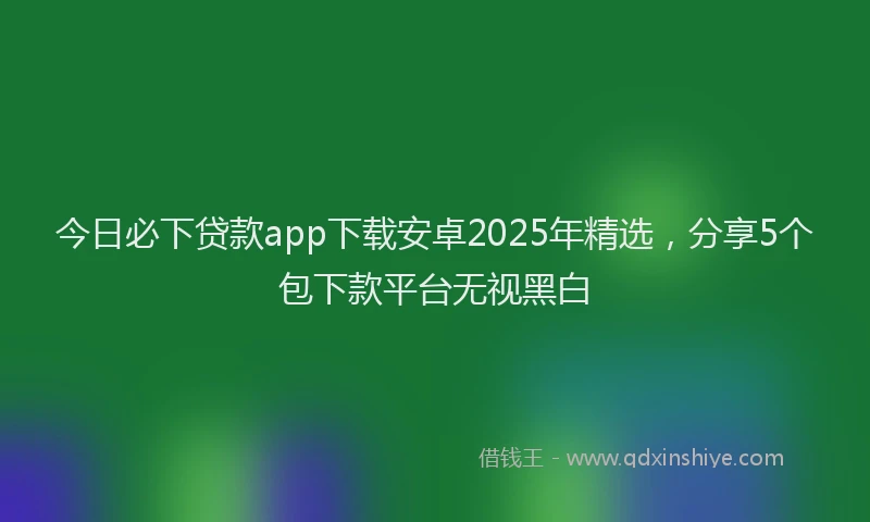 今日必下贷款app下载安卓2025年精选，分享5个包下款平台无视黑白