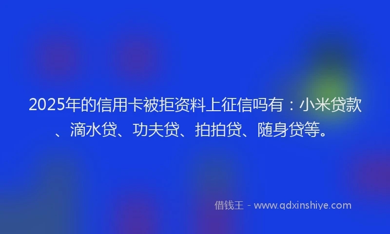 2025年的信用卡被拒资料上征信吗有：小米贷款、滴水贷、功夫贷、拍拍贷、随身贷等。