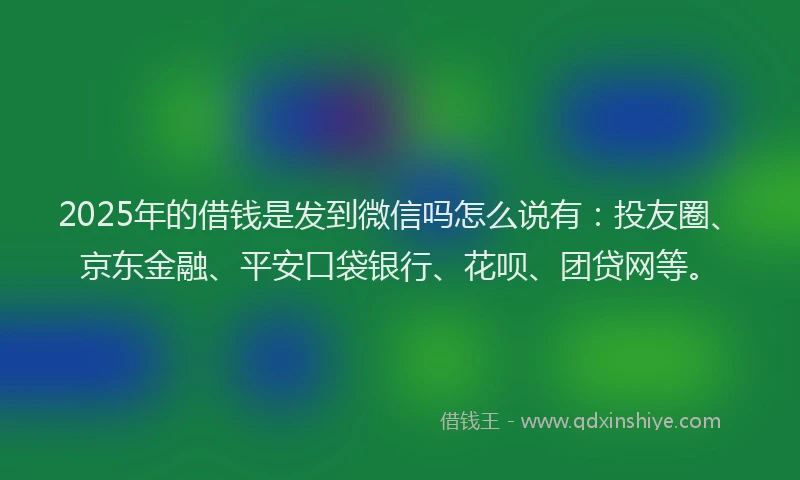 2025年的借钱是发到微信吗怎么说有：投友圈、京东金融、平安口袋银行、花呗、团贷网等。