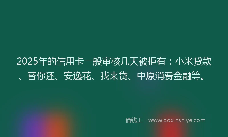 2025年的信用卡一般审核几天被拒有：小米贷款、替你还、安逸花、我来贷、中原消费金融等。