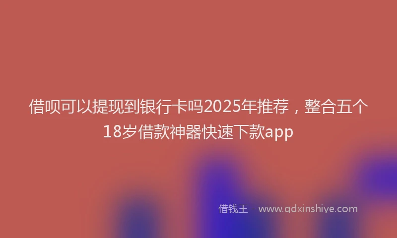借呗可以提现到银行卡吗2025年推荐，整合五个18岁借款神器快速下款app