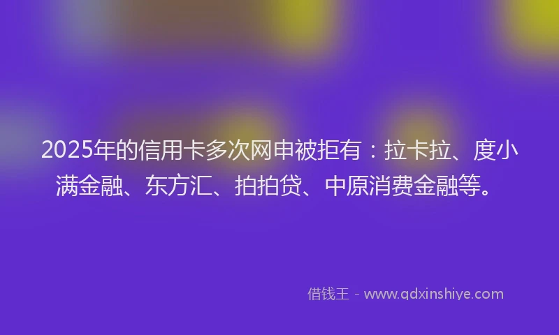 2025年的信用卡多次网申被拒有：拉卡拉、度小满金融、东方汇、拍拍贷、中原消费金融等。