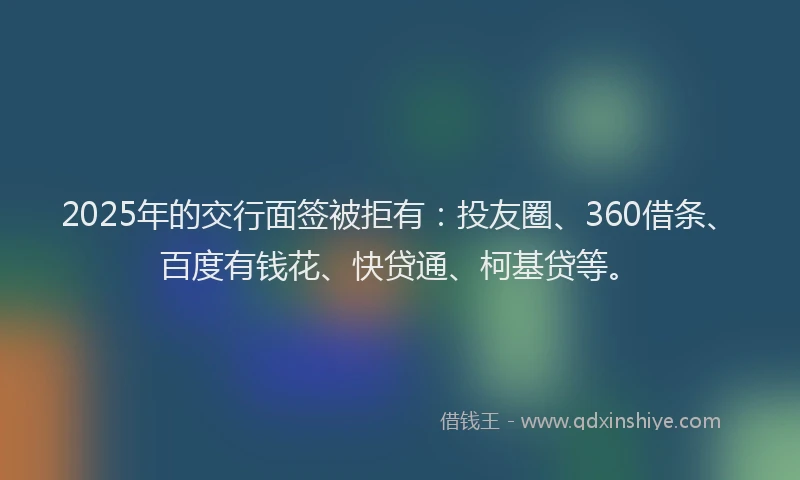 2025年的交行面签被拒有：投友圈、360借条、百度有钱花、快贷通、柯基贷等。