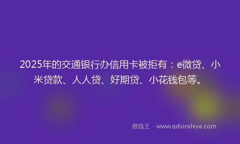 2025年的交通银行办信用卡被拒有：e微贷、小米贷款、人人贷、好期贷、小花钱包等。