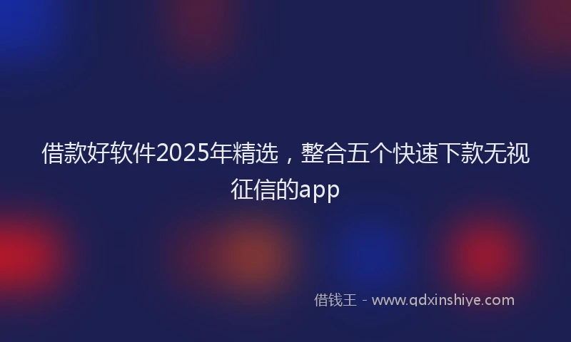 借款好软件2025年精选，整合五个快速下款无视征信的app