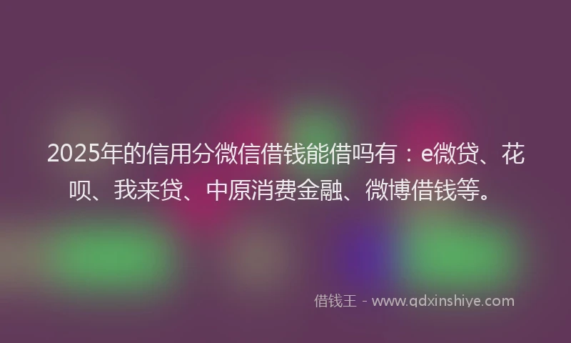 2025年的信用分微信借钱能借吗有：e微贷、花呗、我来贷、中原消费金融、微博借钱等。