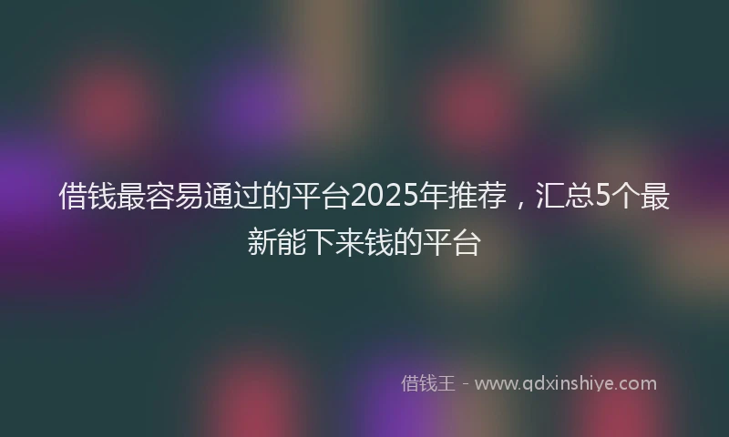 借钱最容易通过的平台2025年推荐，汇总5个最新能下来钱的平台