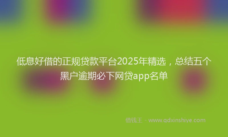 低息好借的正规贷款平台2025年精选，总结五个黑户逾期必下网贷app名单
