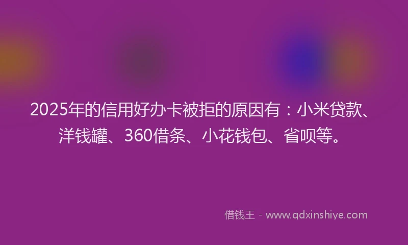 2025年的信用好办卡被拒的原因有：小米贷款、洋钱罐、360借条、小花钱包、省呗等。