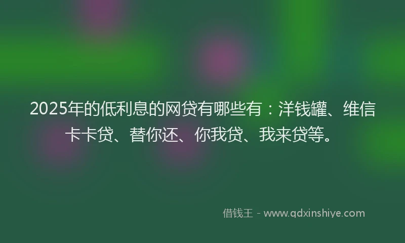 2025年的低利息的网贷有哪些有：洋钱罐、维信卡卡贷、替你还、你我贷、我来贷等。